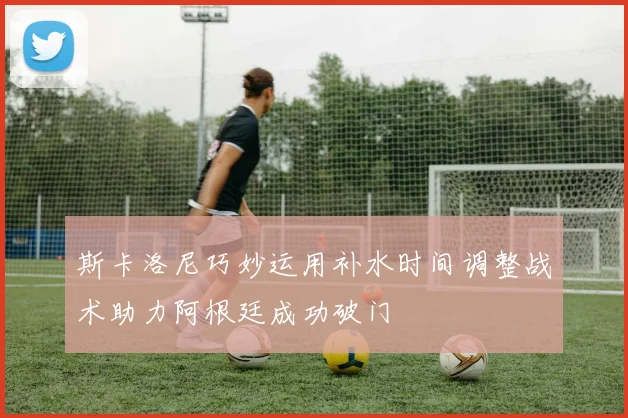 斯卡洛尼巧妙运用补水时间调整战术助力阿根廷成功破门