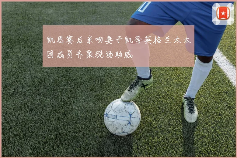 凯恩赛后亲吻妻子凯蒂英格兰太太团成员齐聚现场助威