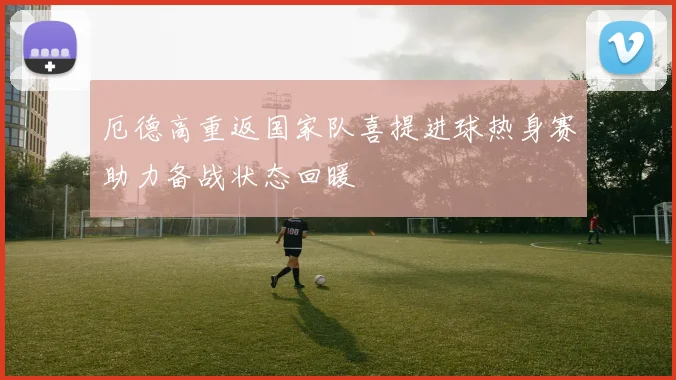 厄德高重返国家队喜提进球热身赛助力备战状态回暖