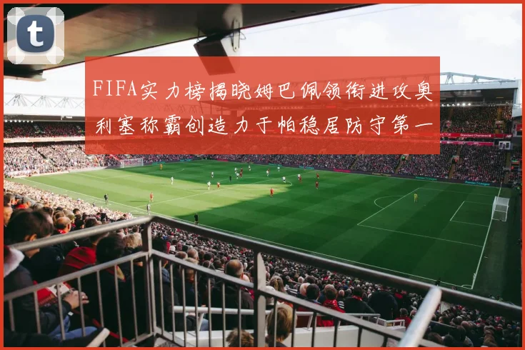 FIFA实力榜揭晓姆巴佩领衔进攻奥利塞称霸创造力于帕稳居防守第一