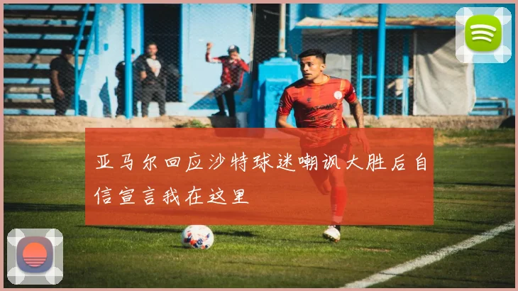亚马尔回应沙特球迷嘲讽大胜后自信宣言我在这里