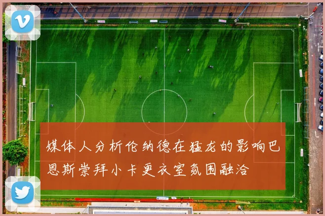 媒体人分析伦纳德在猛龙的影响巴恩斯崇拜小卡更衣室氛围融洽