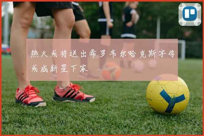 热火或将送出希罗韦尔哈克斯字母或成新星下家