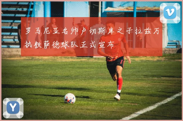 罗马尼亚名帅卢切斯库之子拉兹万执教萨德球队正式宣布