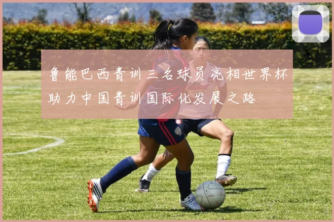 鲁能巴西青训三名球员亮相世界杯助力中国青训国际化发展之路